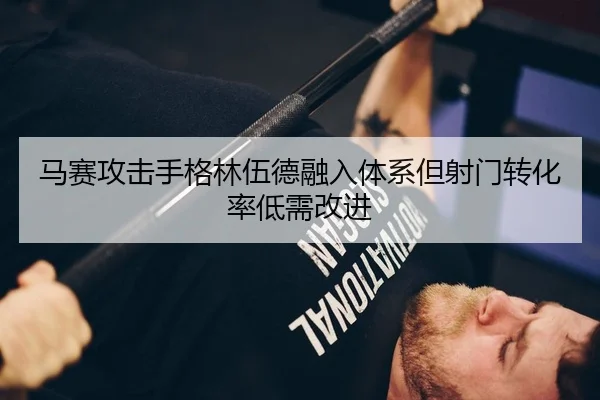 马赛攻击手格林伍德融入体系但射门转化率低需改进