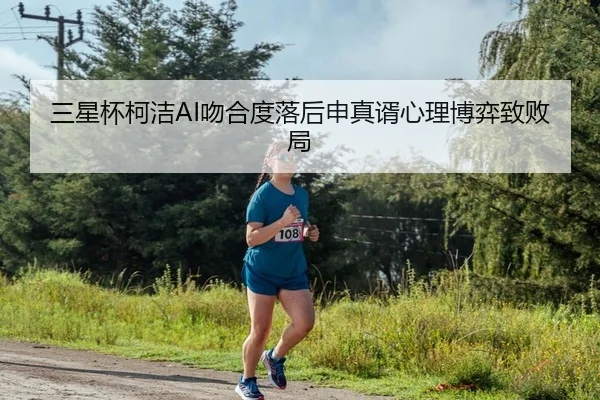 三星杯柯洁AI吻合度落后申真谞心理博弈致败局